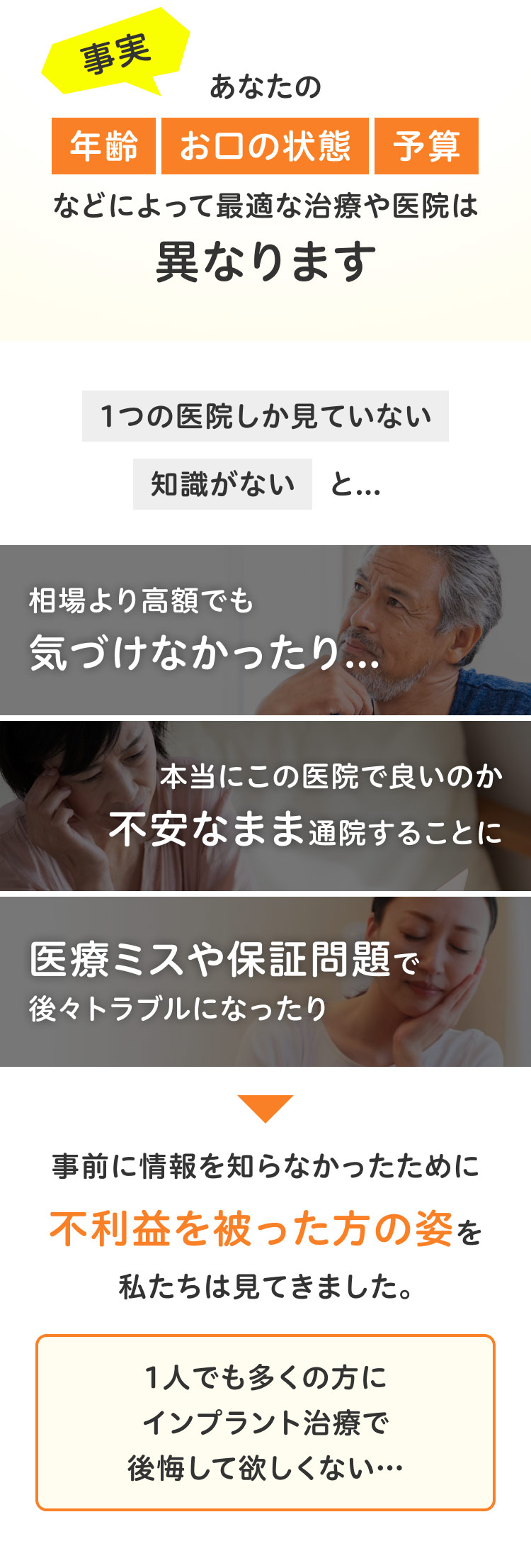 事実あなたの年齢 お口の状態 予算などによって最適な治療や医院は異なります 1つの医院しか見ていない 知識がないと…相場より高額でも気づけなかったり…本当にこの医院で良いのか 不安なまま通院することに 医療ミスや保証問題で後々トラブルになったり 事前に情報を知らなかったために不利益を被った方の姿を私たちは見てきました。1人でも多くの方にインプラント治療で後悔して欲しくない…