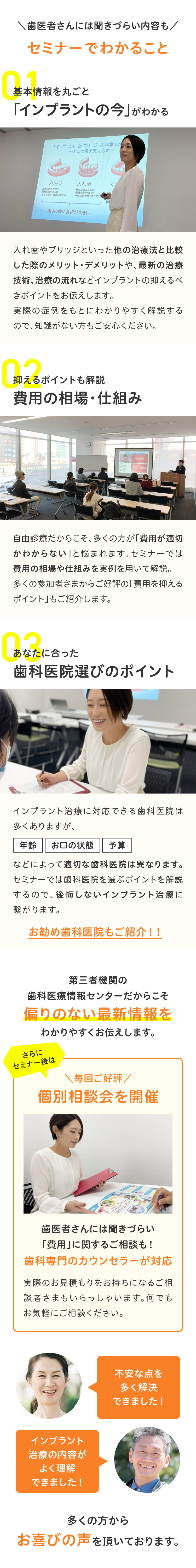 歯医者さんには聞きづらい内容もセミナーでわかること01基本情報を丸ごと「インプラントの今」がわかる入れ歯やブリッジといった他の治療法と比較した際のメリット・デメリットや、最新の治療技術、治療の流れなどインプラントの抑えるべきポイントをお伝えします。実際の症例をもとにわかりやすく解説するので、知識がない方もご安心ください。02抑えるポイントも解説費用の相場・仕組み自由診療だからこそ、多くの方が「費用が適切かわからない」と悩まれます。セミナーでは費用の相場や仕組みを実例を用いて解説。多くの参加者さまからご好評の「費用を抑える「ポイント」もご紹介します。03あなたに合った歯科医院選びのポイントインプラント治療に対応できる歯科医院は多くありますが、年齢お口の状態予算などによって適切な歯科医院は異なります。セミナーでは歯科医院を選ぶポイントを解説するので、後悔しないインプラント治療に繋がります。お勧め歯科医院もご紹介！！第三者機関の歯科医療情報センターだからこそ偏りのない最新情報をわかりやすくお伝えします。さらにセミナー後は毎回ご好評個別相談会を開催歯医者さんには聞きづらい「費用」に関するご相談も！歯科専門のカウンセラーが対応実際のお見積もりをお持ちになるご相談者さまもいらっしゃいます。何でもお気軽にご相談ください。不安な点を多く解決できました！インプラント治療の内容がよく理解できました！多くの方からお喜びの声を頂いております。